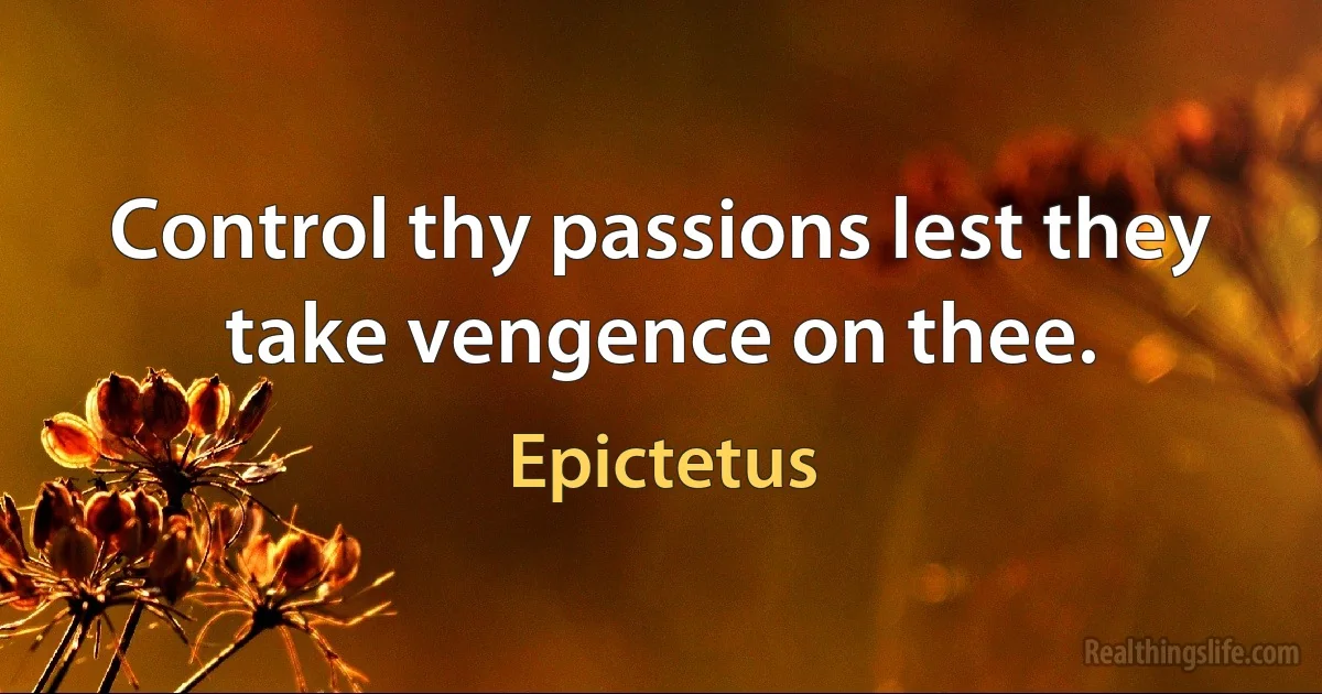 Control thy passions lest they take vengence on thee. (Epictetus)