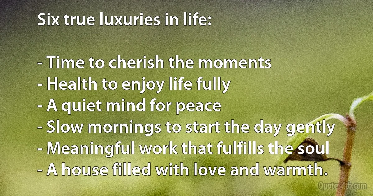 Six true luxuries in life:

- Time to cherish the moments
- Health to enjoy life fully
- A quiet mind for peace
- Slow mornings to start the day gently
- Meaningful work that fulfills the soul
- A house filled with love and warmth. (INZ EN)