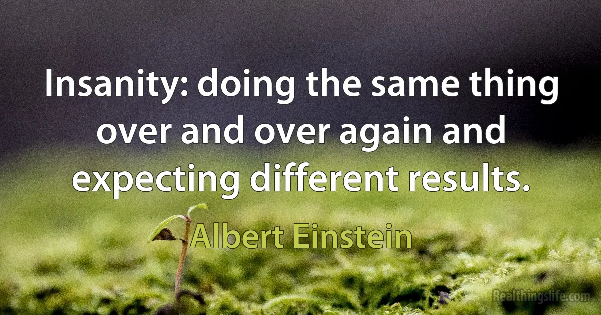 Insanity: doing the same thing over and over again and expecting different results. (Albert Einstein)