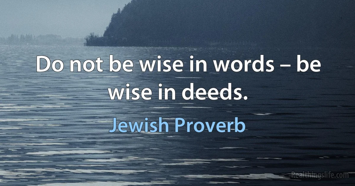 Do not be wise in words – be wise in deeds. (Jewish Proverb)