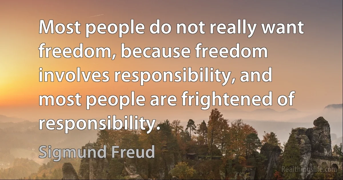 Most people do not really want freedom, because freedom involves responsibility, and most people are frightened of responsibility. (Sigmund Freud)