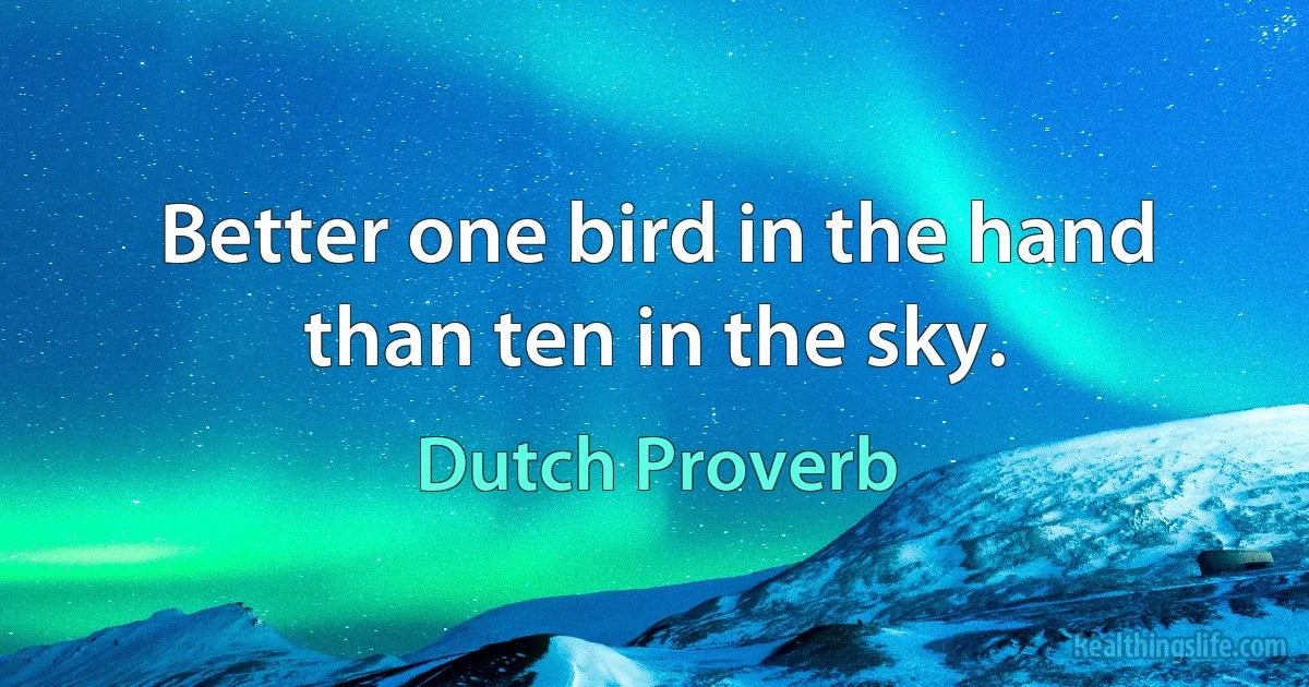 Better one bird in the hand than ten in the sky. (Dutch Proverb)