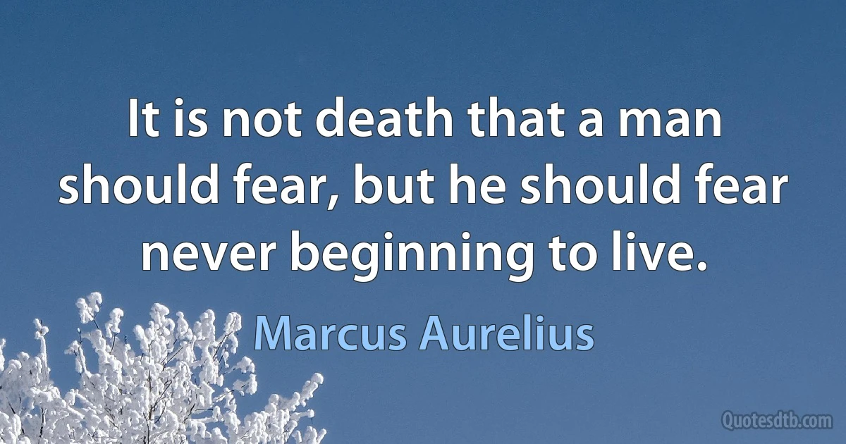 It is not death that a man should fear, but he should fear never beginning to live. (Marcus Aurelius)