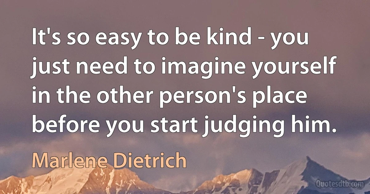 It's so easy to be kind - you just need to imagine yourself in the other person's place before you start judging him. (Marlene Dietrich)