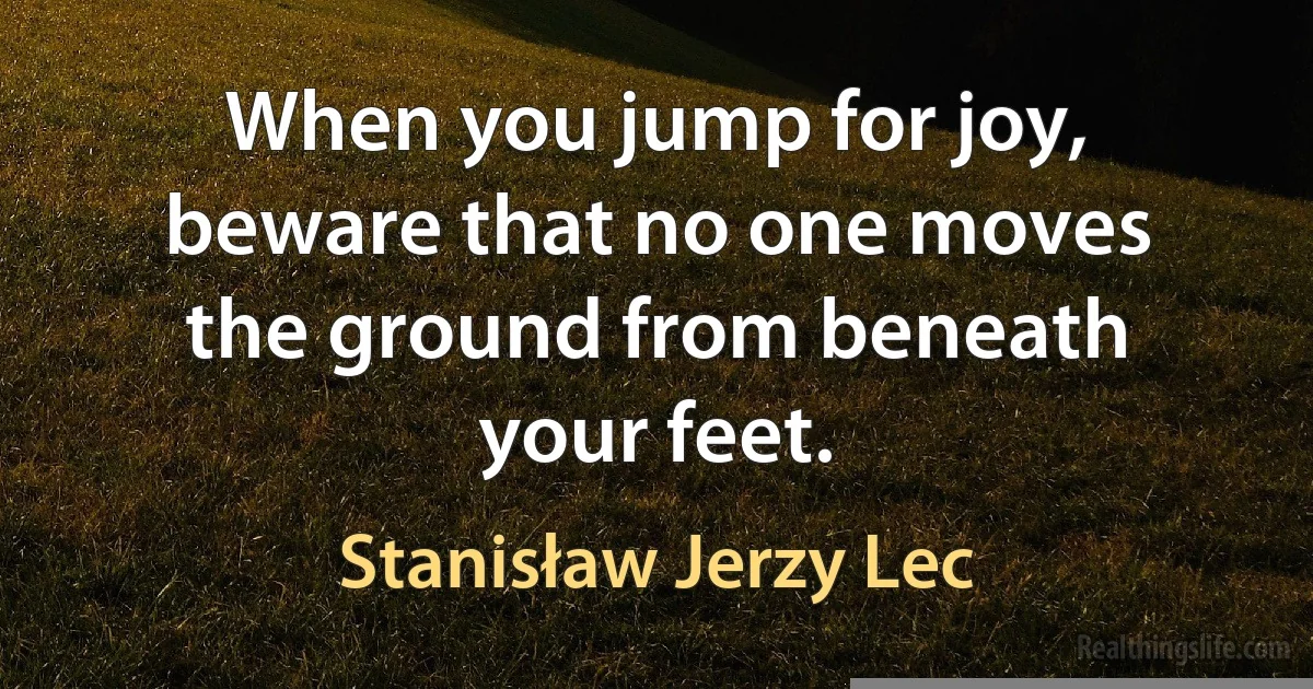 When you jump for joy, beware that no one moves the ground from beneath your feet. (Stanisław Jerzy Lec)