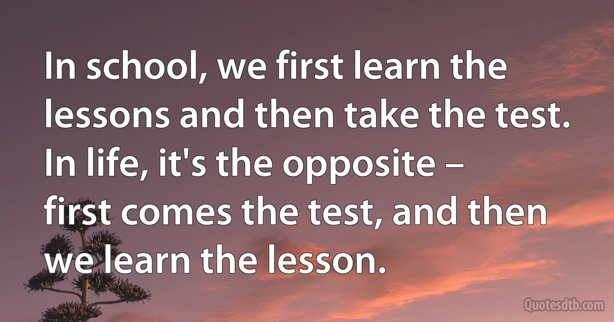 In school, we first learn the lessons and then take the test. In life, it's the opposite – first comes the test, and then we learn the lesson. (INZ EN)