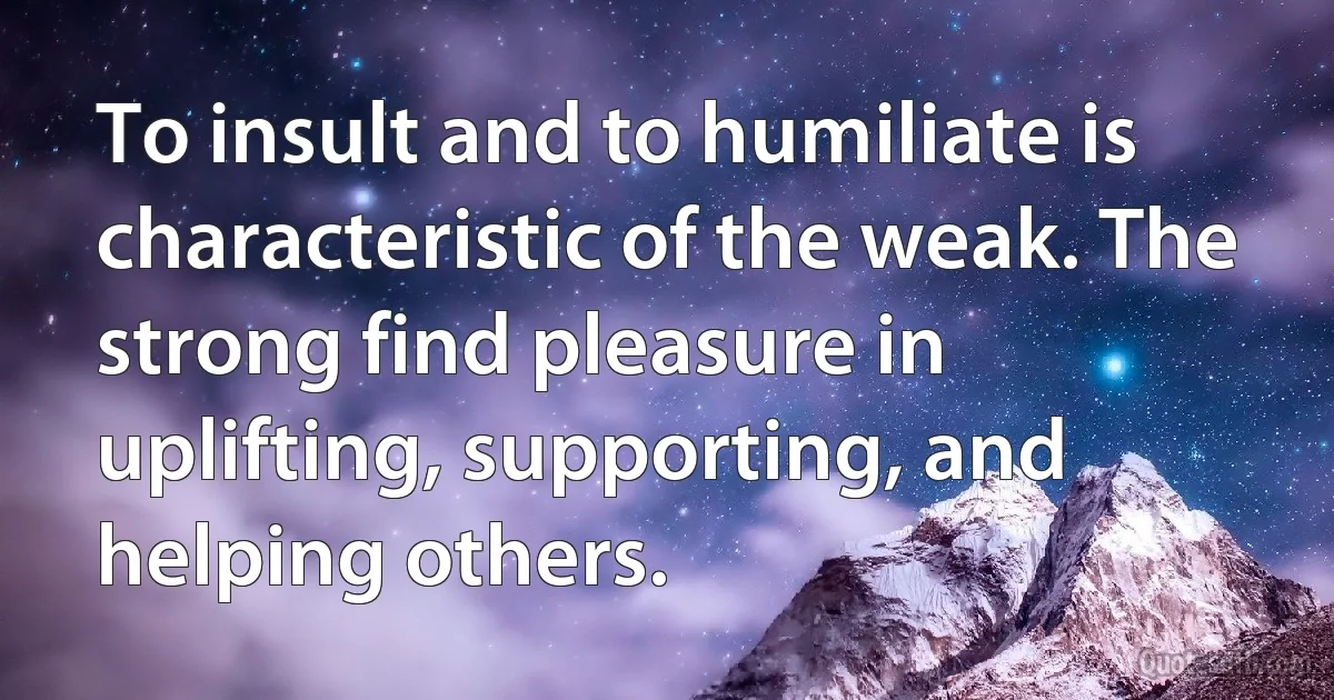 To insult and to humiliate is characteristic of the weak. The strong find pleasure in uplifting, supporting, and helping others. (INZ EN)