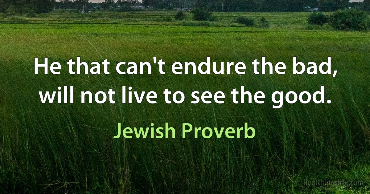 He that can't endure the bad, will not live to see the good. (Jewish Proverb)