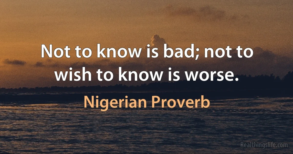 Not to know is bad; not to wish to know is worse. (Nigerian Proverb)