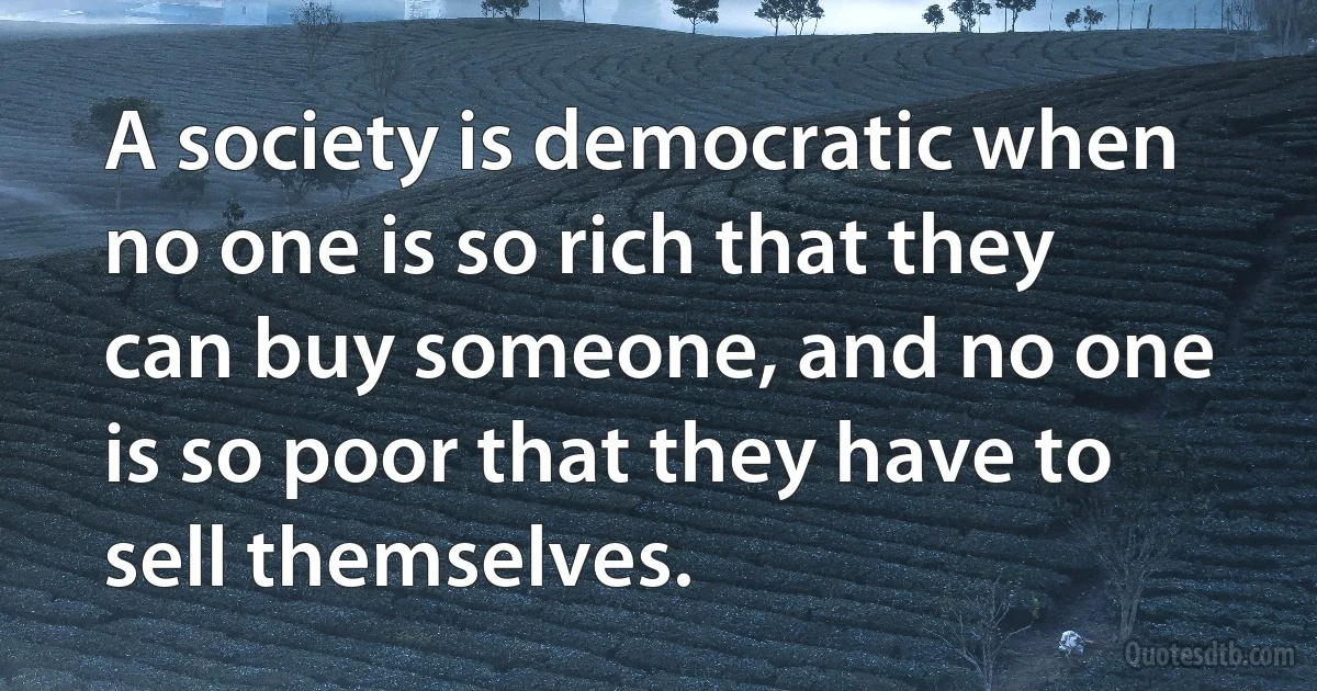 A society is democratic when no one is so rich that they can buy someone, and no one is so poor that they have to sell themselves. (INZ EN)