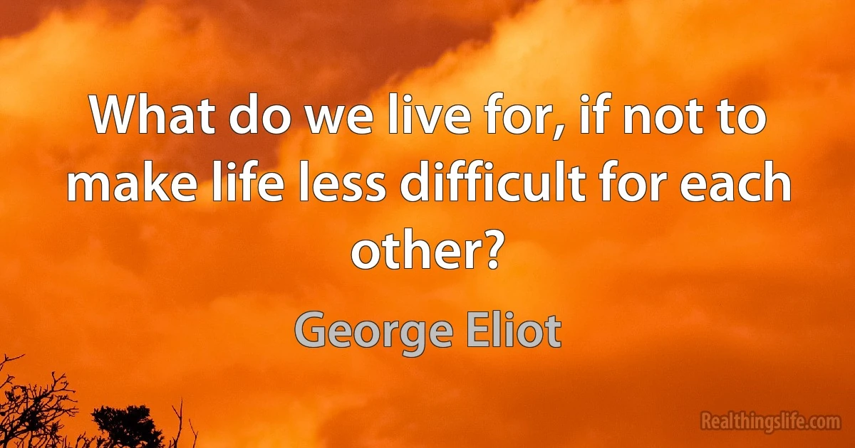 What do we live for, if not to make life less difficult for each other? (George Eliot)