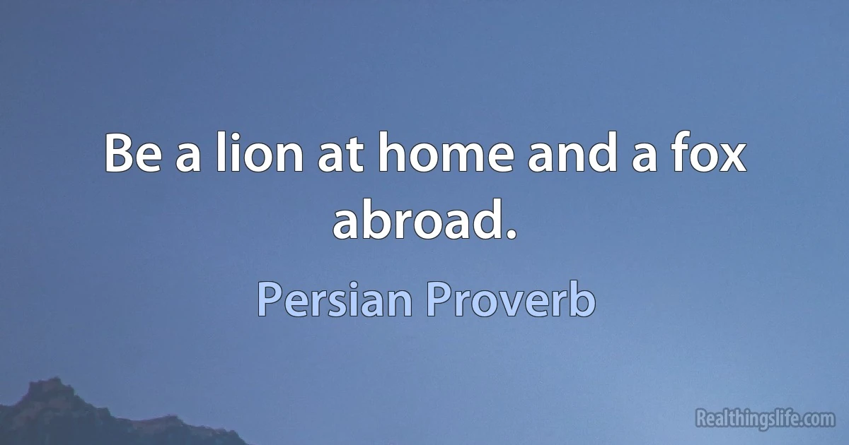 Be a lion at home and a fox abroad. (Persian Proverb)