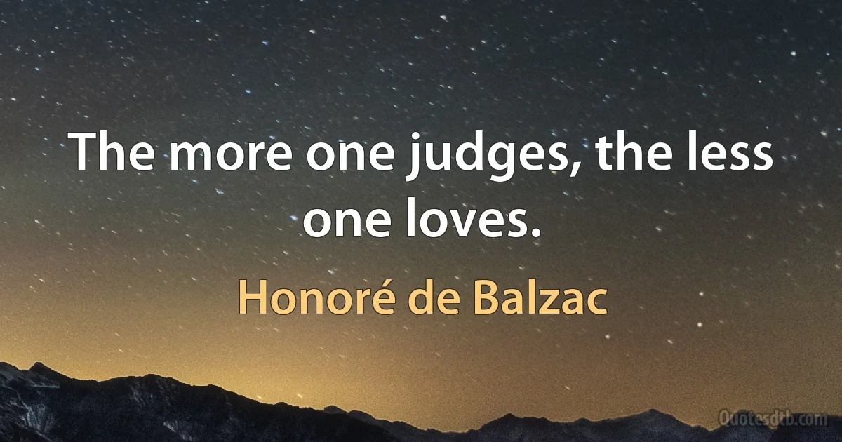 The more one judges, the less one loves. (Honoré de Balzac)