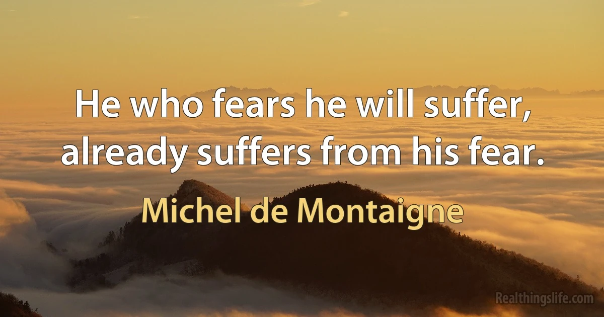 He who fears he will suffer, already suffers from his fear. (Michel de Montaigne)