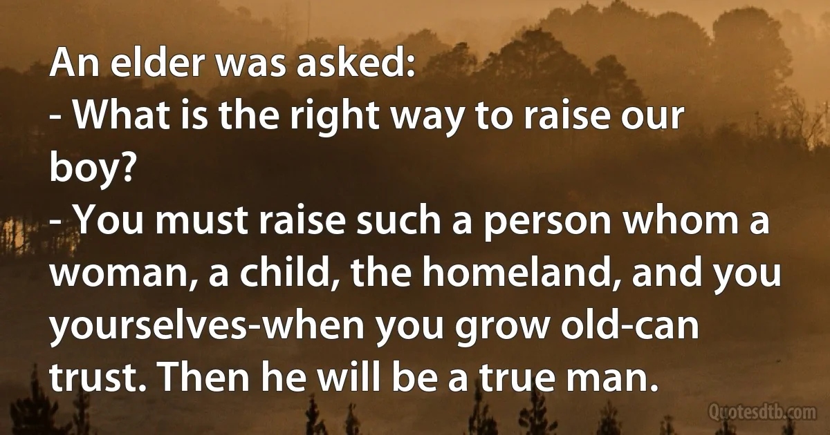 An elder was asked: 
- What is the right way to raise our boy? 
- You must raise such a person whom a woman, a child, the homeland, and you yourselves-when you grow old-can trust. Then he will be a true man. (INZ EN)
