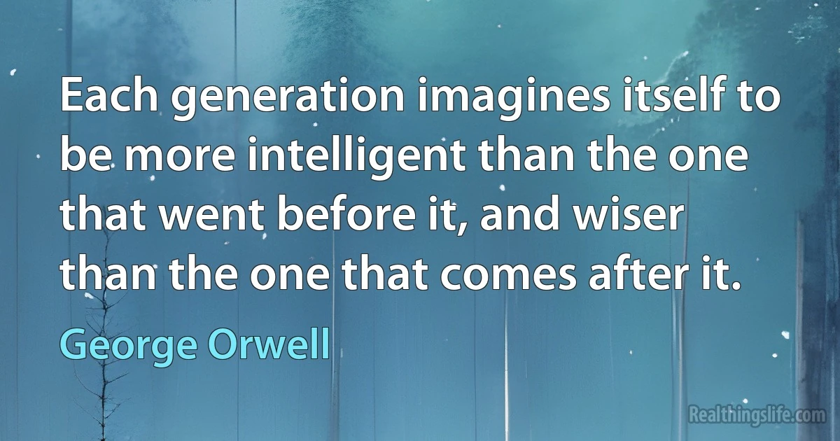 Each generation imagines itself to be more intelligent than the one that went before it, and wiser than the one that comes after it. (George Orwell)