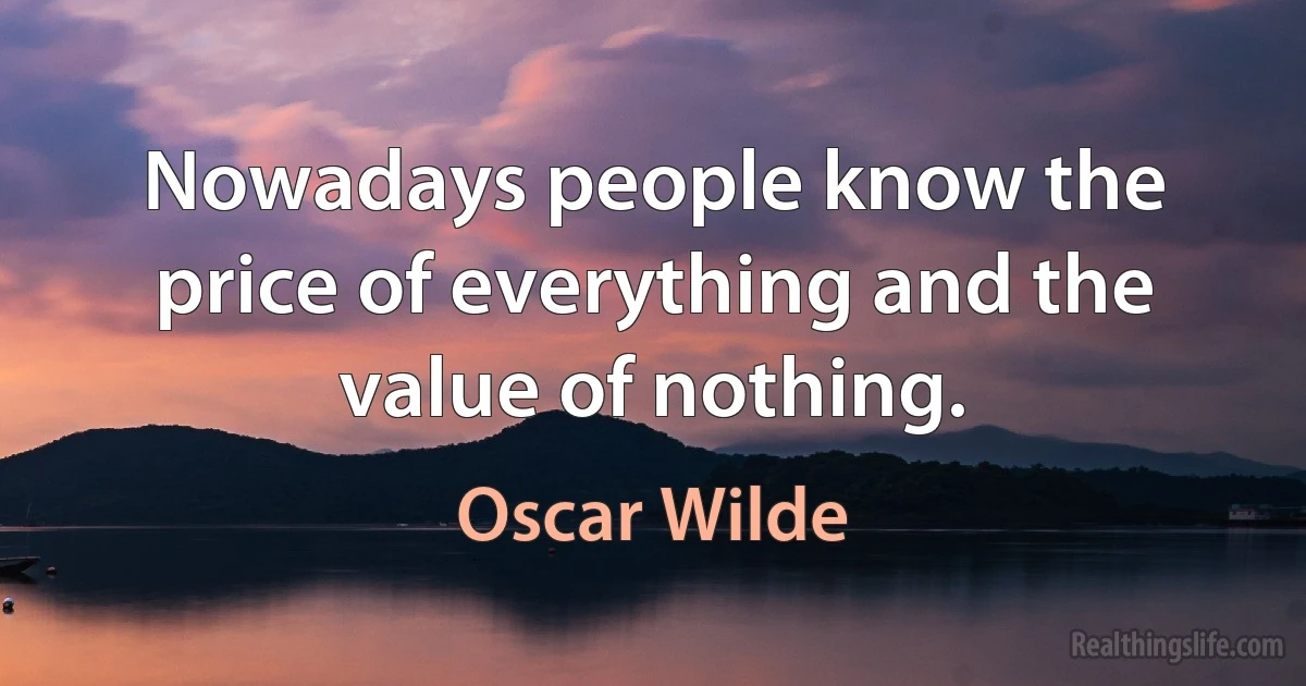 Nowadays people know the price of everything and the value of nothing. (Oscar Wilde)