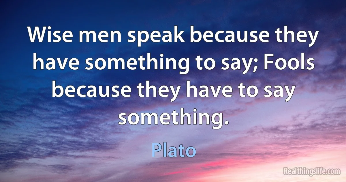 Wise men speak because they have something to say; Fools because they have to say something. (Plato)