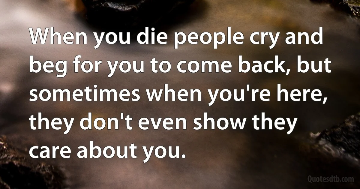 When you die people cry and beg for you to come back, but sometimes when you're here, they don't even show they care about you. (INZ EN)