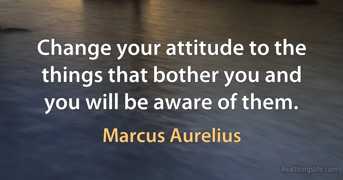 Change your attitude to the things that bother you and you will be aware of them. (Marcus Aurelius)