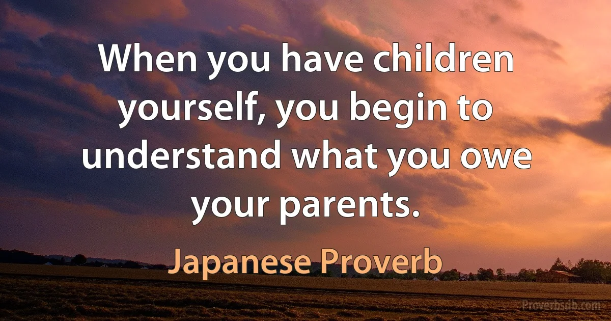 When you have children yourself, you begin to understand what you owe your parents. (Japanese Proverb)