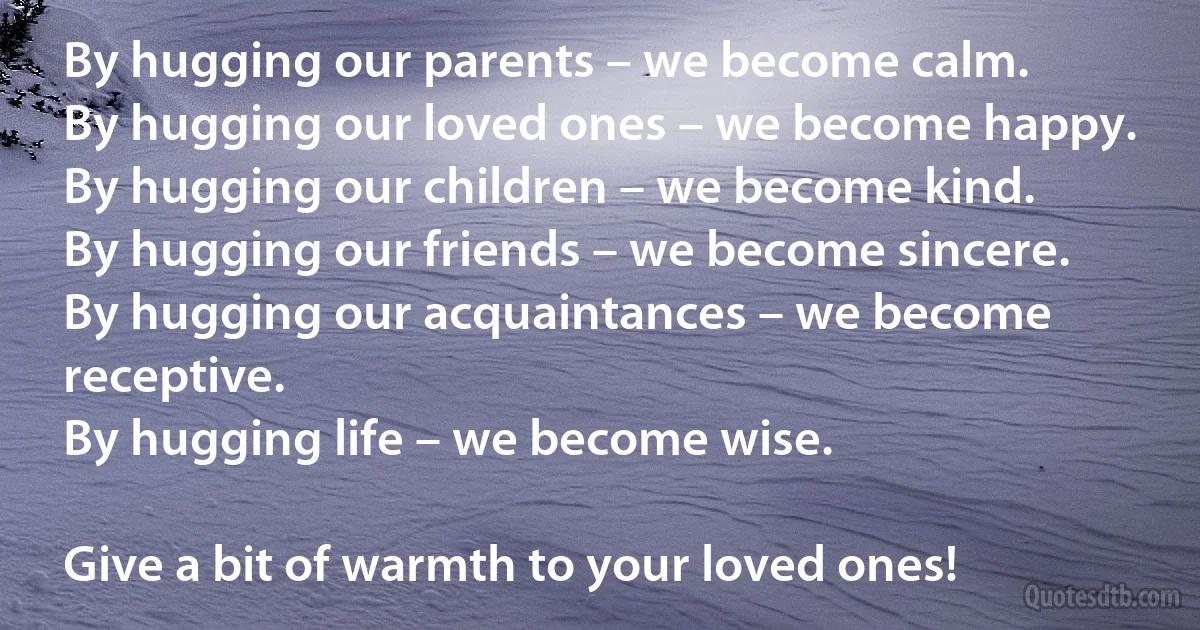 By hugging our parents – we become calm. 
By hugging our loved ones – we become happy. 
By hugging our children – we become kind. 
By hugging our friends – we become sincere. 
By hugging our acquaintances – we become receptive. 
By hugging life – we become wise.

Give a bit of warmth to your loved ones! (INZ EN)