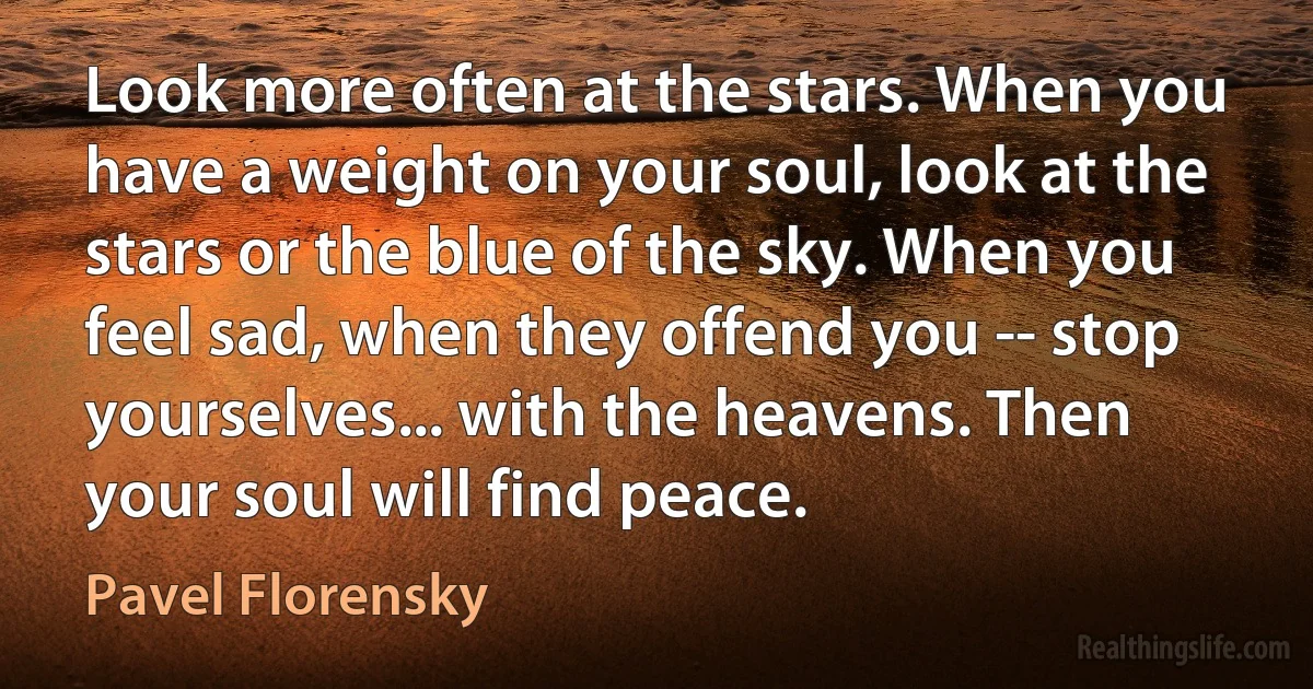 Look more often at the stars. When you have a weight on your soul, look at the stars or the blue of the sky. When you feel sad, when they offend you -- stop yourselves... with the heavens. Then your soul will find peace. (Pavel Florensky)