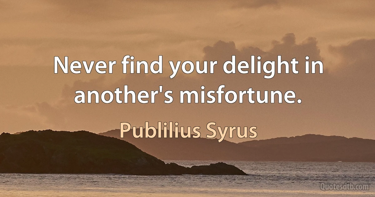 Never find your delight in another's misfortune. (Publilius Syrus)
