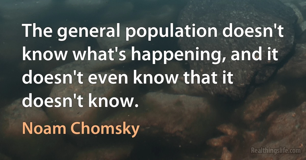 The general population doesn't know what's happening, and it doesn't even know that it doesn't know. (Noam Chomsky)