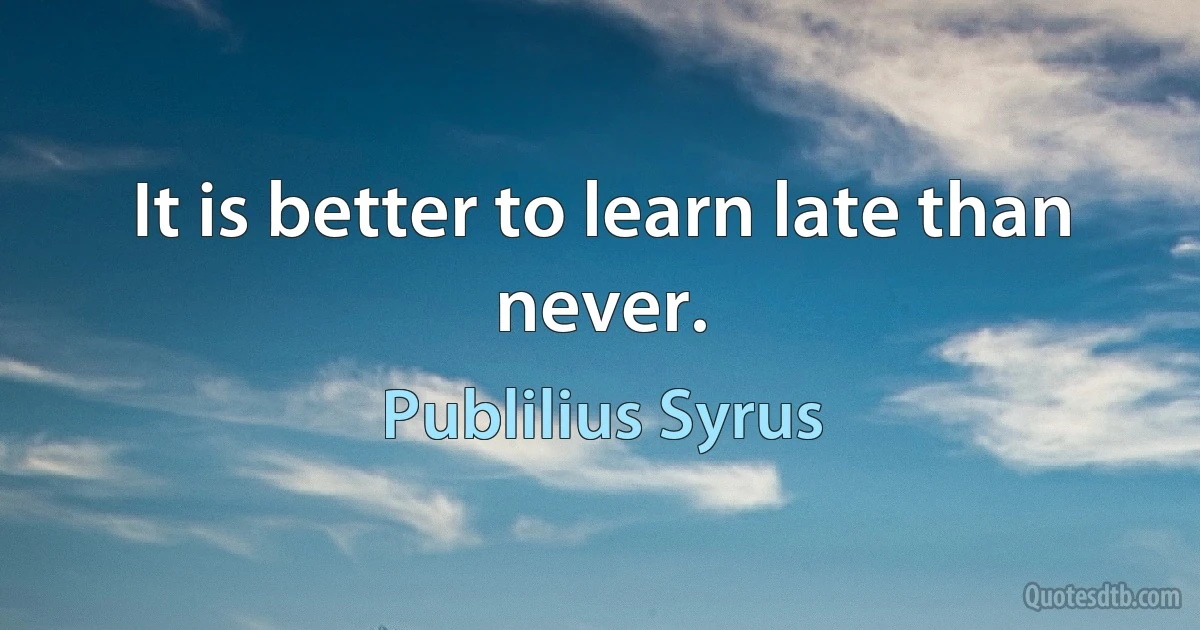 It is better to learn late than never. (Publilius Syrus)
