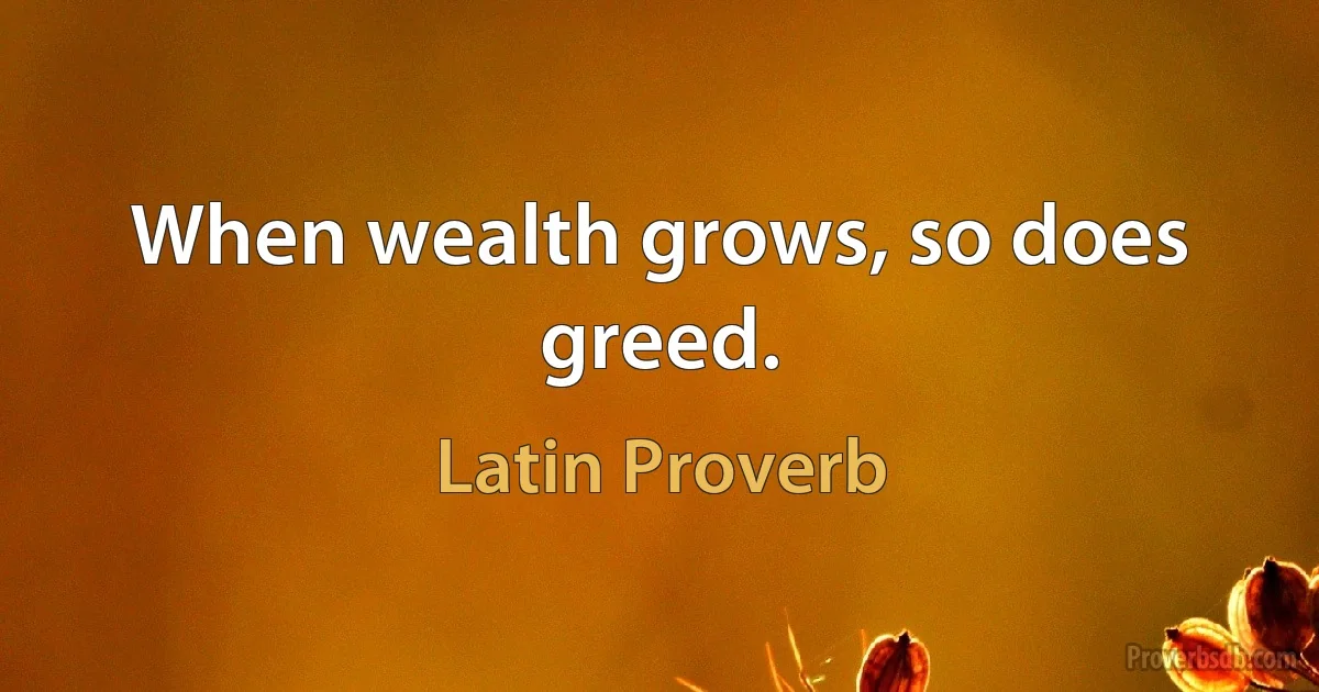 When wealth grows, so does greed. (Latin Proverb)