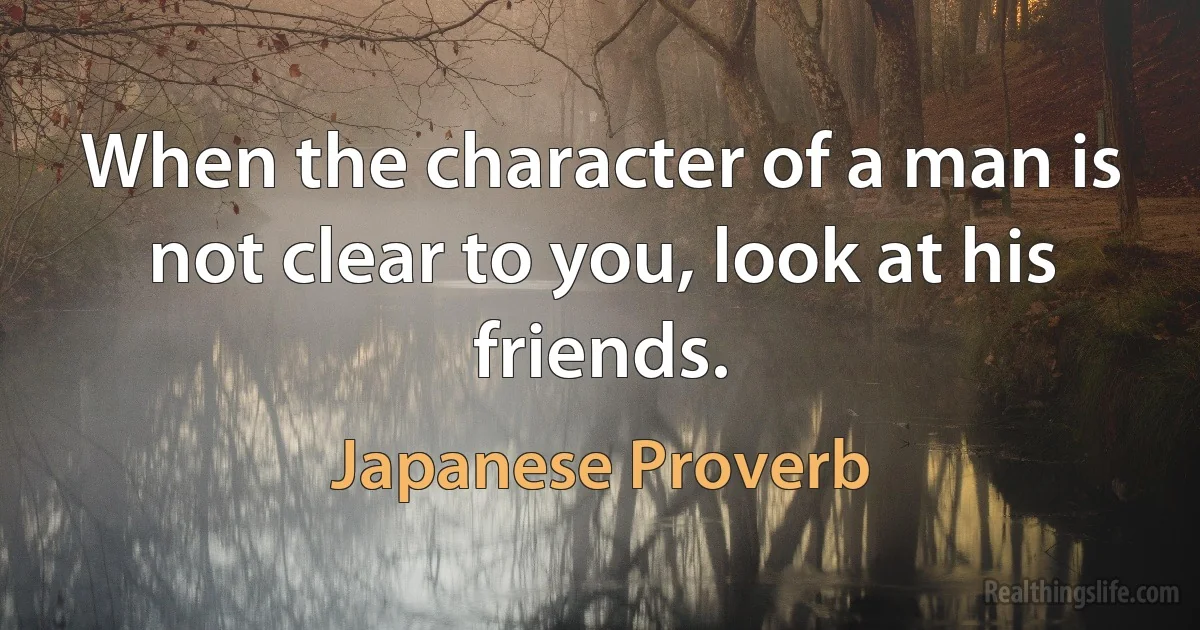 When the character of a man is not clear to you, look at his friends. (Japanese Proverb)