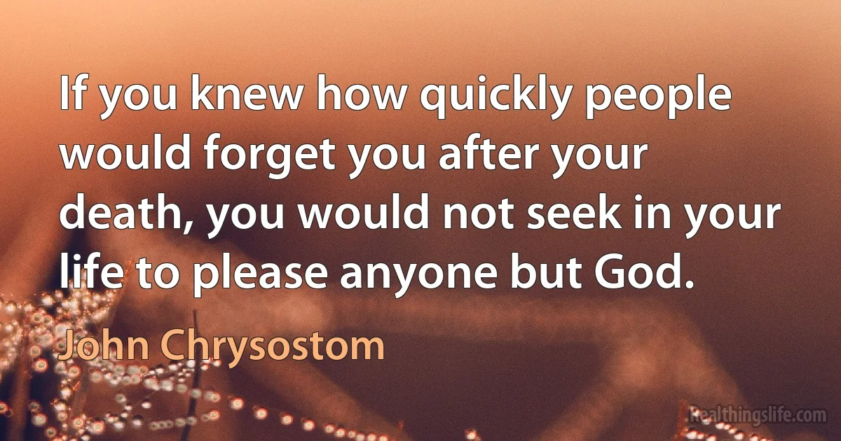 If you knew how quickly people would forget you after your death, you would not seek in your life to please anyone but God. (John Chrysostom)