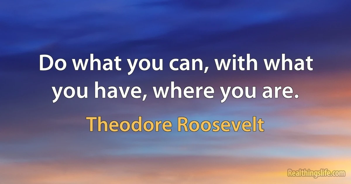 Do what you can, with what you have, where you are. (Theodore Roosevelt)