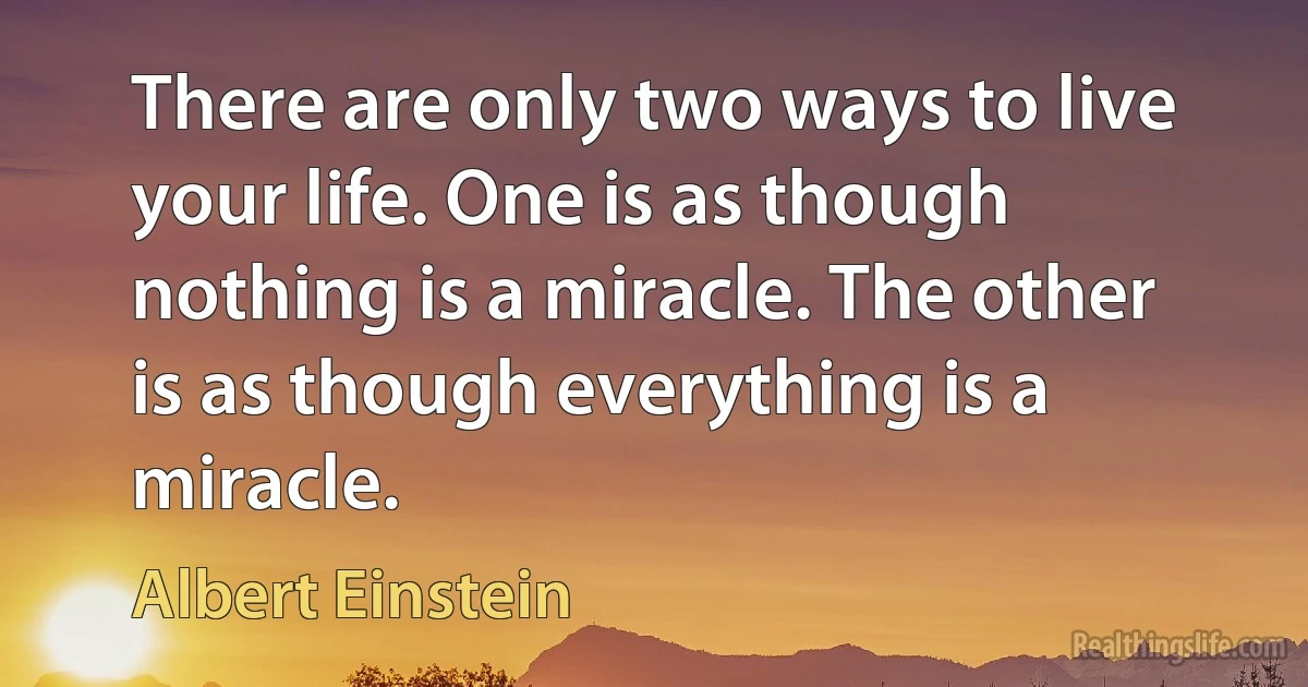 There are only two ways to live your life. One is as though nothing is a miracle. The other is as though everything is a miracle. (Albert Einstein)