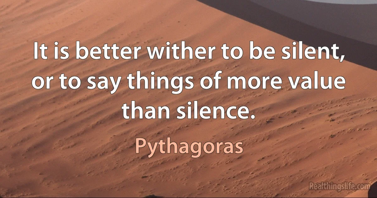 It is better wither to be silent, or to say things of more value than silence. (Pythagoras)